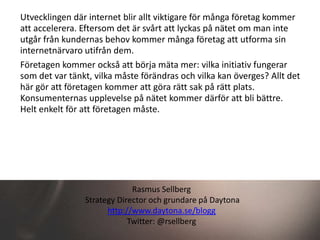 Utvecklingen där internet blir allt viktigare för många företag kommer
att accelerera. Eftersom det är svårt att lyckas på nätet om man inte
utgår från kundernas behov kommer många företag att utforma sin
internetnärvaro utifrån dem.
Företagen kommer också att börja mäta mer: vilka initiativ fungerar
som det var tänkt, vilka måste förändras och vilka kan överges? Allt det
här gör att företagen kommer att göra rätt sak på rätt plats.
Konsumenternas upplevelse på nätet kommer därför att bli bättre.
Helt enkelt för att företagen måste.




                             Rasmus Sellberg
                Strategy Director och grundare på Daytona
                      http://www.daytona.se/blogg
                            Twitter: @rsellberg
 