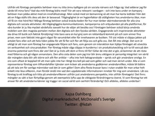 Utifrån ett företags perspektiv behöver man nu titta ännu tydligare på sin sociala närvaro och fråga sig: Vad adderar jag för
värde till mina fans? Vad ska mitt företag bidra med? För att vara relevant i vardagen - och inte bara under en kampanj -
behöver man jobba aktivt med sin innehållsstrategi. Men också med sin bemanning så att man har korta ledtider från det
att en fråga ställs tills dess att den är besvarad. Tillgänglighet är en hygienfaktor då otåligheten hos användarna ökar, man
vill få sin röst hörd NU! Många företag behöver också knäcka koden för hur man tänker skärmoberoende för alla sina
digitala och sociala aktiviteter. Att tillgängliggöra kommunikationen, kampanjerna och erbjudanden på alla plattformar, för
våra kunder är ju lika mycket värdefulla oavsett hur de väljer att besöka oss! Företagen behöver också börja använda
mobilen som den magiska portalen mellan den digitala och den fysiska världen. Engagerande och inspirerande aktiviteter
ska driva till butik och faktisk försäljning! Inte bara vara en kul grej som en reklambyrå kommit på och som vinner fina
priser, men som faktiskt inte gjort något för varumärket eller för innehavaren av butiken. Till sist måste vi släppa jakten på
antalet fans eller och att hela tiden jobba för att få fler och fler att följa oss och gilla oss. Det ÄR inte viktigt. Det som är
viktigt är att man som företag har engagerade följare och fans, som genom sin interaktion kan hjälpa företaget att utveckla
sin verksamhet och sina produkter. Fler företag måste våga släppa in kunderna i sin produktutveckling och ta till vara på den
enorma potential som finns där ute! Det är ju trots allt dem vi finns till för! Gillar de inte det vi gör, så kommer de att rösta
med fötterna och gå någon annanstans. Den allra sista delen som jag tror blir ännu viktigare är personlig integritet i en värld
där mängden data blir allt större och allt fler artiklar – ofta inte helt faktagranskade – sprids och gör användare oroliga. En
oro som oftast är kopplad till att man själv inte har riktigt bra koll på vad som gäller och vad man skrivit under. Alla vi som
representerar företag som tillhandahåller tjänster som kräver att användarna godkänner användarvillkor, måste bli bättre
på att tala om för vanliga människor vad det är som gäller! Dom allra flesta kryssar bara i rutan snabbt för man orkar helt
enkelt inte läsa villkoren, man förstår ändå inte vad den uppdaterade informationen innebär för mig som användare. Låt oss
företag ta ett krafttag och titta på användarvillkoren utifrån just användarens perspektiv, inte utifrån företagets! Det finns
mängder av sätt vi kan förtydliga genom att exempelvis lyfta upp de viktigaste förändringarna överst. Vi som företag har ett
ansvar för att användarna känner sig trygga i en social värld som oerhört föränderlig! Och alldeles, alldeles underbar!



                                            Kajsa Dahlberg
                               Digital marknadschef, McDonald's Sverige
                                            Twitter: @kdah
 