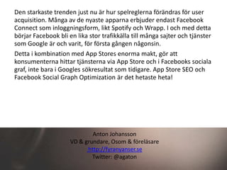 Den starkaste trenden just nu är hur spelreglerna förändras för user
acquisition. Många av de nyaste apparna erbjuder endast Facebook
Connect som inloggningsform, likt Spotify och Wrapp. I och med detta
börjar Facebook bli en lika stor trafikkälla till många sajter och tjänster
som Google är och varit, för första gången någonsin.
Detta i kombination med App Stores enorma makt, gör att
konsumenterna hittar tjänsterna via App Store och i Facebooks sociala
graf, inte bara i Googles sökresultat som tidigare. App Store SEO och
Facebook Social Graph Optimization är det hetaste heta!




                             Anton Johansson
                     VD & grundare, Osom & föreläsare
                           http://fyranyanser.se
                             Twitter: @agaton
 