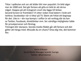 Tittar i spåkulan och ser att bilder blir mer populärt. En bild säger
mer än 1000 ord. Det går fortare att gilla en bild än att skriva
något. Hoppas på att Instagram snart ska lägga till länkar.
Second Screen är framtiden! Vi sitter redan med datorn i knät och
twittrar, facebookar när vi tittar på TV. Skönt att hittat ett begrepp
för det. Like.tv – din nya kompis i soffan är ett verktyg där du kan
se Twitter, Facebook, direktlänkar mm. Ser oändliga möjligheter både
för privatpersoner och företag.
Timingen blir skarpare. Sociala medie-flödet går allt fortare och det
gäller att hänga med. Missade du en chans? Oroa dig inte, det kommer
fler.




                              Karin Eriksson
                  Social Media Manager Scandic Sverige
                          Twitter: @karinkomet
 