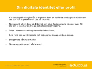 När vi Googlar oss själv får vi fram det som en framtida arbetsgivare kan se om
oss och hur vi presenterar oss på Internet.
• Tänk på att allt vi delar på Internet och olika Sociala media tjänster syns för
alla om vi inte har ändrat på sekretessinställningarna.
• Delta i intressanta och spännande diskussioner.
• Dela med oss av intressanta och spännande inlägg, delbara inlägg.
• Bygger upp vårt varumärke.
• Skapar oss ett namn i vår bransch
S o c i a l a m e d i e r f ö r P I Y O
Din digitala identitet eller profil
 