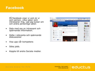 S o c i a l a m e d i e r f ö r P I Y O
På Facebook visar vi vem är vi
som person, vilka saker som
intresserar mig, vad jag tycker om
och andra personliga saker.
• Dela med oss av intressant och
spännande information.
• Delta i relevanta och spännande
diskussioner
• Visa upp vår kompetens
• Söka jobb.
• Koppla till andra Sociala medier.
Facebook
 