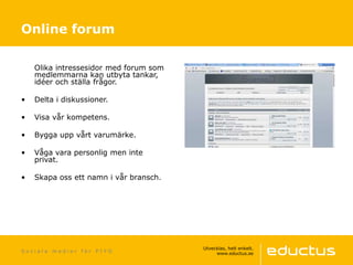 S o c i a l a m e d i e r f ö r P I Y O
Olika intressesidor med forum som
medlemmarna kan utbyta tankar,
idéer och ställa frågor.
• Delta i diskussioner.
• Visa vår kompetens.
• Bygga upp vårt varumärke.
• Våga vara personlig men inte
privat.
• Skapa oss ett namn i vår bransch.
Online forum
 