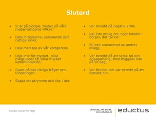 • Vi är på Sociala medier på våra
medanvändares villkor.
• Dela intressanta, spännande och
nyttiga saker.
• Dela med oss av vår kompetens.
• Dela inte för mycket, olika
målgrupper tål olika mycket
kommunikation.
• Svara på alla riktiga frågor och
funderingar.
• Skapa ett utrymme och väx i det.
• Var beredd på negativ kritik.
• Var inte orolig om inget händer i
början, det tar tid.
• Bli inte provocerad av andras
inlägg.
• Var beredd på att satsa tid och
engagemang, Rom byggdes inte
på en dag.
• Var flexibel och var beredd på att
planera om.
Sociala medier för PIYO
Slutord
 