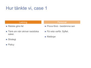 Hur tänkte vi, case 1

               Ledning                                Personal
   Rädsla göra fel                     Prova först - bestämma sen

   Tänk om nån skriver rasistiska      Få veta varför. Syftet.
    saker.
                                        Riktlinjer
   Strategi

   Policy
 