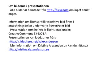 Om bilderna i presentationen
 Alla bilder är hämtade från http://flickr.com om inget annat
anges.

Information om licenser till respektive bild finns i
anteckningsdelen under varje PowerPoint bild
 Presentation som helhet är licensierad under:
CreativeCommons BY-NC-SA 
Presentationen kan laddas ner från:
http://.slideshare.net/kalexanderson
 Mer information om Kristina Alexanderson kan du hitta på
http://kristinaalexanderson.se
 