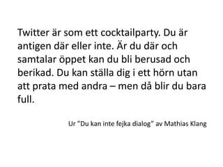 Twitter är som ett cocktailparty. Du är
antigen där eller inte. Är du där och
samtalar öppet kan du bli berusad och
berikad. Du kan ställa dig i ett hörn utan
att prata med andra – men då blir du bara
full.

           Ur ”Du kan inte fejka dialog” av Mathias Klang
 