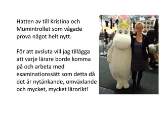 Hatten av till Kristina och
Mumintrollet som vågade
prova något helt nytt.

För att avsluta vill jag tillägga
att varje lärare borde komma
på och arbeta med
examinationssätt som detta då
det är nytänkande, omväxlande
och mycket, mycket lärorikt!
 