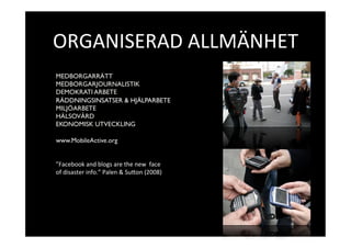 ORGANISERAD ALLMÄNHET 
MEDBORGARRÄTT
MEDBORGARJOURNALISTIK
DEMOKRATI ARBETE
RÄDDNINGSINSATSER & HJÄLPARBETE
MILJÖARBETE
HÄLSOVÅRD
EKONOMISK UTVECKLING

www.MobileActive.org


”Facebook and blogs are the new  face  
of disaster info.” Palen & SuKon (2008) 
 