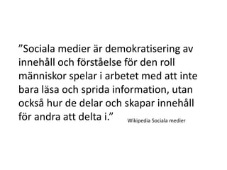 ”Sociala medier är demokratisering av
innehåll och förståelse för den roll
människor spelar i arbetet med att inte
bara läsa och sprida information, utan
också hur de delar och skapar innehåll
för andra att delta i.” Wikipedia Sociala medier
 