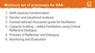 Minimum set of processes for SAA:
1. Staff capacity transformation
2. Gender and situational analysis
3. Context tailored discussion guide for facilitators
4. Capacity building - skilled Facilitation using Critical
Reflective Dialogue
5. Process of Reflection and Dialogue
6. Monitoring and Evaluation
 