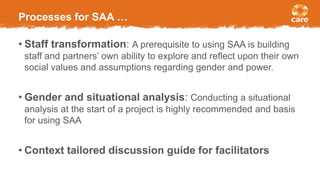 Processes for SAA …
• Staff transformation: A prerequisite to using SAA is building
staff and partners’ own ability to explore and reflect upon their own
social values and assumptions regarding gender and power.
• Gender and situational analysis: Conducting a situational
analysis at the start of a project is highly recommended and basis
for using SAA
• Context tailored discussion guide for facilitators
 