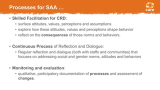 Processes for SAA …
• Skilled Facilitation for CRD:
• surface attitudes, values, perceptions and assumptions
• explore how these attitudes, values and perceptions shape behavior
• reflect on the consequences of those norms and behaviors.
• Continuous Process of Reflection and Dialogue:
• Regular reflection and dialogue (both with staffs and communities) that
focuses on addressing social and gender norms, attitudes and behaviors
• Monitoring and evaluation:
• qualitative, participatory documentation of processes and assessment of
changes.
 