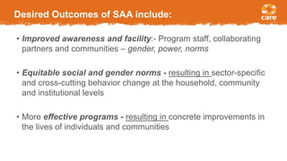Desired Outcomes of SAA include:
• Improved awareness and facility:- Program staff, collaborating
partners and communities – gender, power, norms
• Equitable social and gender norms - resulting in sector-specific
and cross-cutting behavior change at the household, community
and institutional levels
• More effective programs - resulting in concrete improvements in
the lives of individuals and communities
 
