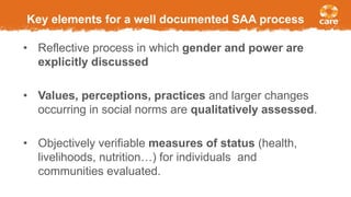 Key elements for a well documented SAA process
• Reflective process in which gender and power are
explicitly discussed
• Values, perceptions, practices and larger changes
occurring in social norms are qualitatively assessed.
• Objectively verifiable measures of status (health,
livelihoods, nutrition…) for individuals and
communities evaluated.
 