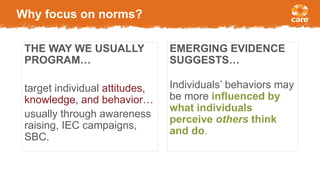 Why focus on norms?
THE WAY WE USUALLY
PROGRAM…
target individual attitudes,
knowledge, and behavior…
usually through awareness
raising, IEC campaigns,
SBC.
EMERGING EVIDENCE
SUGGESTS…
Individuals’ behaviors may
be more influenced by
what individuals
perceive others think
and do.
 