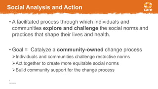 Social Analysis and Action
• A facilitated process through which individuals and
communities explore and challenge the social norms and
practices that shape their lives and health.
• Goal = Catalyze a community-owned change process
Individuals and communities challenge restrictive norms
Act together to create more equitable social norms
Build community support for the change process
10/21/2016
6
 