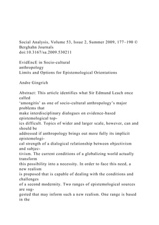Social Analysis, Volume 53, Issue 2, Summer 2009, 177–190 ©
Berghahn Journals
doi:10.3167/sa.2009.530211
EvidEncE in Socio-cultural
anthropology
Limits and Options for Epistemological Orientations
Andre Gingrich
Abstract: This article identifies what Sir Edmund Leach once
called
‘amongitis’ as one of socio-cultural anthropology’s major
problems that
make interdisciplinary dialogues on evidence-based
epistemological top-
ics difficult. Topics of wider and larger scale, however, can and
should be
addressed if anthropology brings out more fully its implicit
epistemologi-
cal strength of a dialogical relationship between objectivism
and subjec-
tivism. The current conditions of a globalizing world actually
transform
this possibility into a necessity. In order to face this need, a
new realism
is proposed that is capable of dealing with the conditions and
challenges
of a second modernity. Two ranges of epistemological sources
are sug-
gested that may inform such a new realism. One range is based
in the
 