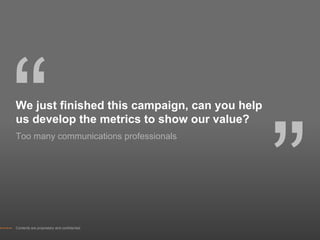 “
We just finished this campaign, can you help




                                               ”
us develop the metrics to show our value?
Too many communications professionals




Contents are proprietary and confidential.
 