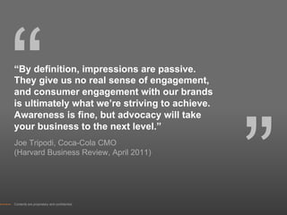 “
“By definition, impressions are passive.
They give us no real sense of engagement,
and consumer engagement with our brands
is ultimately what we’re striving to achieve.




                                                ”
Awareness is fine, but advocacy will take
your business to the next level.”
Joe Tripodi, Coca-Cola CMO
(Harvard Business Review, April 2011)




Contents are proprietary and confidential.
 