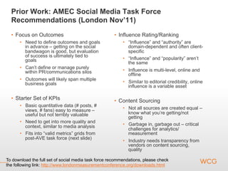 Prior Work: AMEC Social Media Task Force
  Recommendations (London Nov’11)
  •  Focus on Outcomes                               •  Influence Rating/Ranking
      •  Need to define outcomes and goals                •  “Influence” and “authority” are
         in advance – getting on the social                  domain-dependent and often client-
         bandwagon is good, but evaluation                   specific
         of success is ultimately tied to
         goals                                            •  “Influence” and “popularity” aren’t
                                                             the same
      •  Can’t define or manage purely
         within PR/communications silos                   •  Influence is multi-level, online and
                                                             offline
      •  Outcomes will likely span multiple
         business goals                                   •  Similar to editorial credibility, online
                                                             influence is a variable asset

  •  Starter Set of KPIs                             •  Content Sourcing
      •  Basic quantitative data (# posts, #
         views, # fans) easy to measure –                 •  Not all sources are created equal –
         useful but not terribly valuable                    know what you’re getting/not
                                                             getting
      •  Need to get into more quality and
         context, similar to media analysis               •  Garbage in, garbage out – critical
                                                             challenges for analytics/
      •  Fits into “valid metrics” grids from                measurement
         post-AVE task force (next slide)
                                                          •  Industry needs transparency from
                                                             vendors on content sourcing,
                                                             quality

To download the full set of social media task force recommendations, please check
the following link: http://www.londonmeasurementconference.org/downloads.html
 