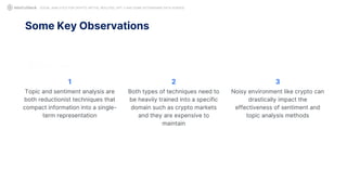Some Key Observations
SOCIAL ANALYTICS FOR CRYPTO: MYTHS, REALITIES, GPT-3 AND SOME ASTONISHING DATA SCIENCE
Topic and sentiment analysis are
both reductionist techniques that
compact information into a single-
term representation
1
Both types of techniques need to
be heavily trained into a specific
domain such as crypto markets
and they are expensive to
maintain
2
Noisy environment like crypto can
drastically impact the
effectiveness of sentiment and
topic analysis methods
3
 