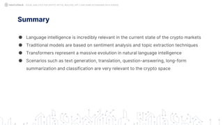 Summary
● Language intelligence is incredibly relevant in the current state of the crypto markets
● Traditional models are based on sentiment analysis and topic extraction techniques
● Transformers represent a massive evolution in natural language intelligence
● Scenarios such as text generation, translation, question-answering, long-form
summarization and classification are very relevant to the crypto space
SOCIAL ANALYTICS FOR CRYPTO: MYTHS, REALITIES, GPT-3 AND SOME ASTONISHING DATA SCIENCE
 