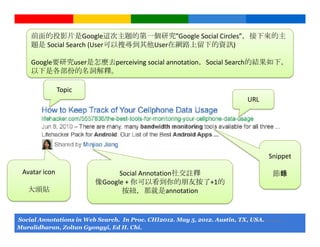 前面的投影片是Google這次主題的第一個研究”Google Social Circles”，接下來的主
     題是 Social Search (User可以搜尋到其他User在網路上留下的資訊)

     Google要研究user是怎麼去perceiving social annotation，Social Search的結果如下，
     以下是各部份的名詞解釋。

                Topic
                                                                                            URL




                                                                                                     Snippet

  Avatar icon                        Social Annotation社交註釋                                            節錄
                               像Google + 你可以看到你的朋友按了+1的
    大頭貼                               按紐，那就是annotation


Social Annotations in Web Search. In Proc. CHI2012. May 5, 2012. Austin,Google Confidential and Proprietary
                                                                         TX, USA.
Muralidharan, Zoltan Gyongyi, Ed H. Chi.
 
