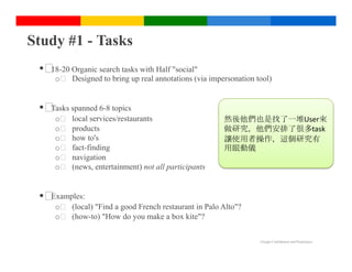 Study #1 - Tasks
 •  Organic search tasks with Half "social"
   18-20
     o  Designed to bring up real annotations (via impersonation tool)


 •  spanned 6-8 topics
   Tasks
     o    local services/restaurants                   然後他們也是找了一堆User來
     o    products                                     做研究，他們安排了很多task
     o    how to's                                     讓使用者操作，這個研究有
     o    fact-finding                                 用眼動儀
     o    navigation
     o    (news, entertainment) not all participants


 • Examples:
     o  (local) "Find a good French restaurant in Palo Alto"?
     o  (how-to) "How do you make a box kite"?

                                                                  Google Confidential and Proprietary
 