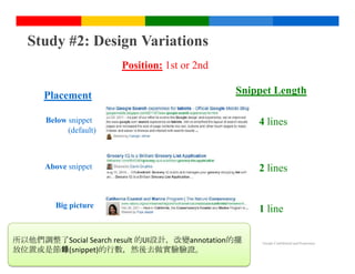 Study #2: Design Variations
                        Position: 1st or 2nd

      Placement                                Snippet Length

      Below snippet                                4 lines
            (default)



      Above snippet                                2 lines


        Big picture
                                                   1 line

所以他們調整了Social Search result 的UI設計，改變annotation的擺    Google Confidential and Proprietary

放位置或是節錄(snippet)的行數，然後去做實驗驗證。
 