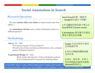 Social Annotations in Search
   Research Questions                                                   Social Search的第二個研究
                                                                        ，Google想知道以下問題~
     Do some contacts affect user choice of search results more than
   others?                                                              1.社交關係的強弱會不會左右
                                                                        User選擇使用search results
     Are annotations relevant across various information needs (i.e.,
   different queries)?
                                                                        2.Annotations 與各種不同資訊
                                                                        搜尋之間有沒有相關
   Methodology
    Survey (N = 286)                                                      Google 在這次研究中請受
        Five closest contacts ("Close-Contacts")                          訪者做兩件事
        Provide a list of who you discuss entertainment, news, computer
        advice ("Domain-Contacts")
                                                                          1.列出五個跟他關係最親
    Experimental Design (N = 269)                                         近的名單
             Mock results showing mix of close and domain contacts
                                                                 2.列出一張名單，名單上
             Lots of randomization to account for ordering effects
                                                                 是你想跟他討論某些領域
                                                                 (domain)資訊的人
Around the Water Cooler: Shared Discussion Topics and Contact Closeness in Social Search.
                                                                              Google Confidential and Proprietary
Saranga Komanduri, Lujun Fang, David Huffaker, Jessica Staddon, J. (2012): In Proc. of ICWSM 2012.
 