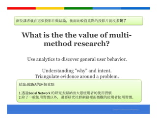 兩位講者就在這張投影片做結論，後面比較沒重點的投影片就沒多說了



 What is the the value of multi-
      method research?

   Use analytics to discover general user behavior.

         Understanding "why" and intent.
      Triangulate evidence around a problem.
結論:做SNA的兩個重點

1.透過Social Network 的研究去歸納出大眾使用者的使用習慣
2.除了一般使用習慣以外，還要研究社群網路裡面微觀的使用者使用習慣。


                                            Google Confidential and Proprietary
 