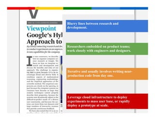Blurry lines between research and
development.




Researchers embedded on product teams;
work closely with engineers and designers.




Iterative and usually involves writing near-
production code from day one.




Leverage cloud infrastructure to deploy
experiments to mass user base, or rapidly
deploy a prototype at scale.
                             Google Confidential and Proprietary
 