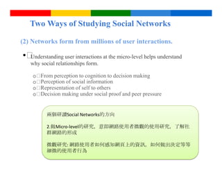 Two Ways of Studying Social Networks

(2) Networks form from millions of user interactions.

• 
 Understanding user interactions at the micro-level helps understand
   why social relationships form.

    o From perception to cognition to decision making
    o Perception of social information
    o Representation of self to others
    o Decision making under social proof and peer pressure


          兩個研讀Social Networks的方向

          2.做Micro-level的研究，意即網路使用者微觀的使用研究，了解社
          群網路的形成

          微觀研究: 網路使用者如何感知網頁上的資訊，如何做出決定等等
          細微的使用者行為                 Google Confidential and Proprietary
 