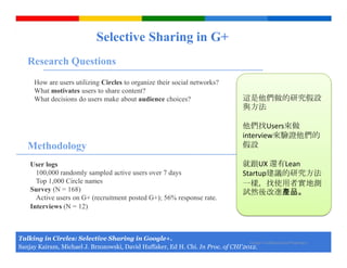 Selective Sharing in G+
   Research Questions
      How are users utilizing Circles to organize their social networks?
      What motivates users to share content?
      What decisions do users make about audience choices?                                 這是他們做的研究假設
                                                                                           與方法

                                                                                           他們找Users來做
                                                                                           interview來驗證他們的
   Methodology                                                                             假設

    User logs                                                                              就跟UX 還有Lean
      100,000 randomly sampled active users over 7 days                                    Startup建議的研究方法
      Top 1,000 Circle names                                                               一樣，找使用者實地測
    Survey (N = 168)                                                                       試然後改進產品。
      Active users on G+ (recruitment posted G+); 56% response rate.
    Interviews (N = 12)



Talking in Circles: Selective Sharing in Google+.
                                                                                   Google Confidential and Proprietary
Sanjay Kairam, Michael J. Brzozowski, David Huffaker, Ed H. Chi. In Proc. of CHI'2012.
 