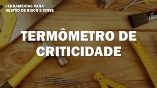 FERRAMENTAS PARA
GESTÃO DE RISCO E CRISE
TERMÔMETRO DE
CRITICIDADE
 