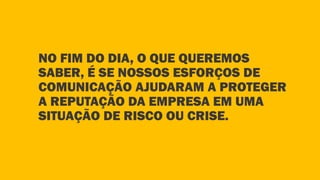 NO FIM DO DIA, O QUE QUEREMOS
SABER, É SE NOSSOS ESFORÇOS DE
COMUNICAÇÃO AJUDARAM A PROTEGER
A REPUTAÇÃO DA EMPRESA EM UMA
SITUAÇÃO DE RISCO OU CRISE.
 