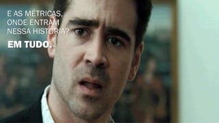 E AS MÉTRICAS,
ONDE ENTRAM
NESSA HISTÓRIA?
EM TUDO.
 
