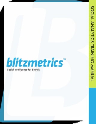 1 BlitzMetrics
TM
Social Analytics Training Manual
BlitzMetrics.com 1960 Joslyn Pl. Boulder, CO. 80304 CONFIDENTIAL AND PROPRIETARY V2.9
SOCIAL
ANALYTICS
TRAINING
MANUAL
Social Intelligence for Brands
 