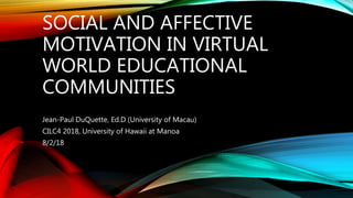 SOCIAL AND AFFECTIVE
MOTIVATION IN VIRTUAL
WORLD EDUCATIONAL
COMMUNITIES
Jean-Paul DuQuette, Ed.D (University of Macau)
CILC4 2018, University of Hawaii at Manoa
8/2/18
 