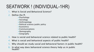 SEATWORK ! (INDIVIDUAL-1HR)
1. What Is Social and Behavioral Science?
2. Define the ff.
Psychology
Sociology
Anthropology
Political science/public policy
Economics
Communications
Demography
Geography
3. How is social and behavioral science related to public health?
4. What is social and behavioral aspects of public health?
5. Why should we study social and behavioral factors in public health?
6. In what way does behavioral science theory help us in public
health?
 