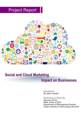 Project Report
Social and Cloud Marketing
Impact on Businesses
Submitted to:
Mr. Nitin Chadha
Market Survey Report By:
Saumya Verma
MBA, Class of 2013
Department of Management Studies
Indian Institute of Technology, Roorkee
 