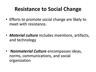 Resistance to Social Change
• Efforts to promote social change are likely to
meet with resistance.
• Material culture includes inventions, artifacts,
and technology
• Nonmaterial Culture encompasses ideas,
norms, communications, and social
organization
 
