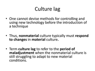 Culture lag
• One cannot devise methods for controlling and
using new technology before the introduction of
a technique
• Thus, nonmaterial culture typically must respond
to changes in material culture.
• Term culture lag to refer to the period of
maladjustment when the nonmaterial culture is
still struggling to adapt to new material
conditions.
 