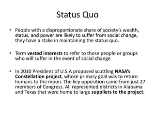 Status Quo
• People with a disproportionate share of society’s wealth,
status, and power are likely to suffer from social change,
they have a stake in maintaining the status quo.
• Term vested interests to refer to those people or groups
who will suffer in the event of social change
• In 2010 President of U.S.A proposed scuttling NASA’s
Constellation project, whose primary goal was to return
humans to the moon. The key opposition came from just 27
members of Congress. All represented districts in Alabama
and Texas that were home to large suppliers to the project.
 