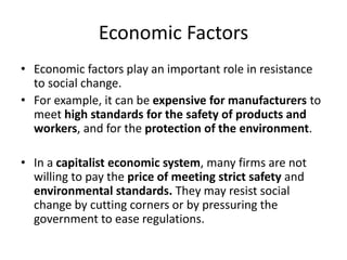 Economic Factors
• Economic factors play an important role in resistance
to social change.
• For example, it can be expensive for manufacturers to
meet high standards for the safety of products and
workers, and for the protection of the environment.
• In a capitalist economic system, many firms are not
willing to pay the price of meeting strict safety and
environmental standards. They may resist social
change by cutting corners or by pressuring the
government to ease regulations.
 