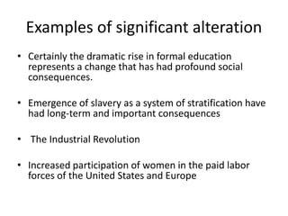 Examples of significant alteration
• Certainly the dramatic rise in formal education
represents a change that has had profound social
consequences.
• Emergence of slavery as a system of stratification have
had long-term and important consequences
• The Industrial Revolution
• Increased participation of women in the paid labor
forces of the United States and Europe
 
