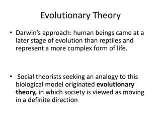 Evolutionary Theory
• Darwin’s approach: human beings came at a
later stage of evolution than reptiles and
represent a more complex form of life.
• Social theorists seeking an analogy to this
biological model originated evolutionary
theory, in which society is viewed as moving
in a definite direction
 