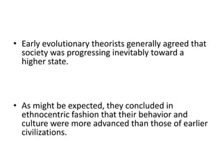 • Early evolutionary theorists generally agreed that
society was progressing inevitably toward a
higher state.
• As might be expected, they concluded in
ethnocentric fashion that their behavior and
culture were more advanced than those of earlier
civilizations.
 