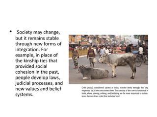 • Society may change,
but it remains stable
through new forms of
integration. For
example, in place of
the kinship ties that
provided social
cohesion in the past,
people develop laws,
judicial processes, and
new values and belief
systems.
 